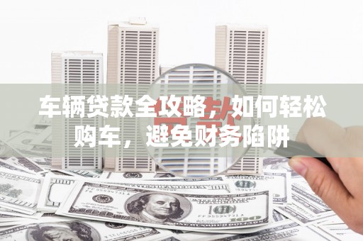 溪湖车辆贷款全攻略，如何轻松购车，避免财务陷阱